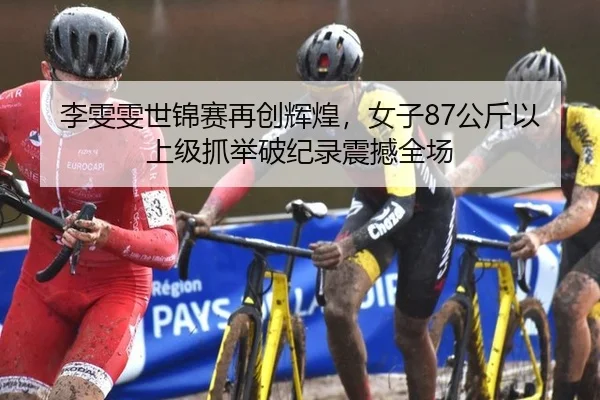 李雯雯世锦赛再创辉煌，女子87公斤以上级抓举破纪录震撼全场